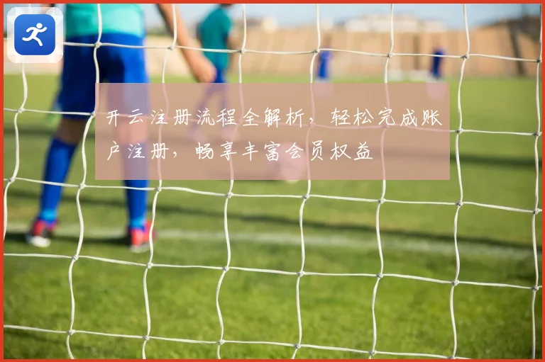开云注册流程全解析，轻松完成账户注册，畅享丰富会员权益
