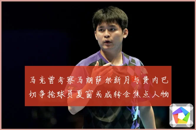 马竞曾考察马朗萨尔新月与费内巴切争抢球员夏窗或成转会焦点人物战术观察
