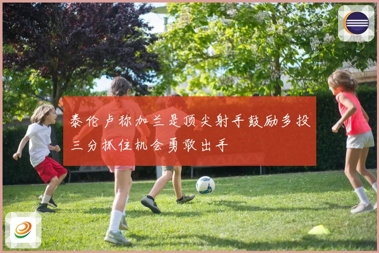 泰伦卢称加兰是顶尖射手鼓励多投三分抓住机会勇敢出手