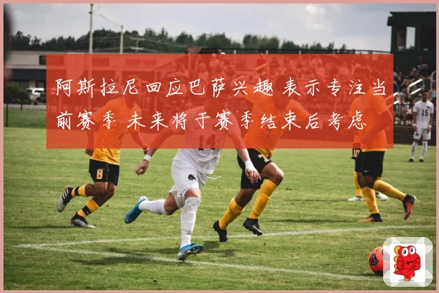 阿斯拉尼回应巴萨兴趣 表示专注当前赛季 未来将于赛季结束后考虑
