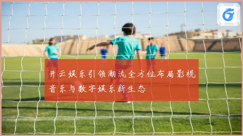 开云娱乐引领潮流全方位布局影视音乐与数字娱乐新生态
