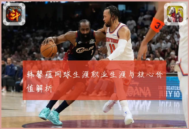 韩馨蕴网球生涯职业生涯与核心价值解析
