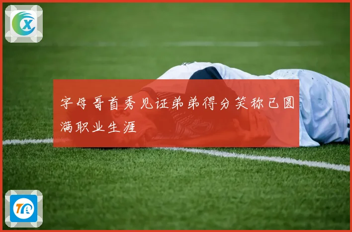 字母哥首秀见证弟弟得分笑称已圆满职业生涯