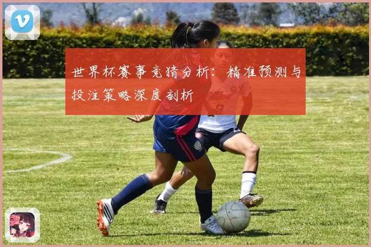 世界杯赛事竞猜分析：精准预测与投注策略深度剖析