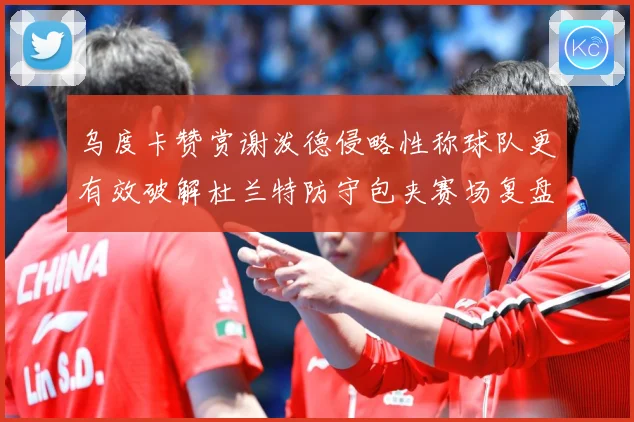 乌度卡赞赏谢泼德侵略性称球队更有效破解杜兰特防守包夹赛场复盘