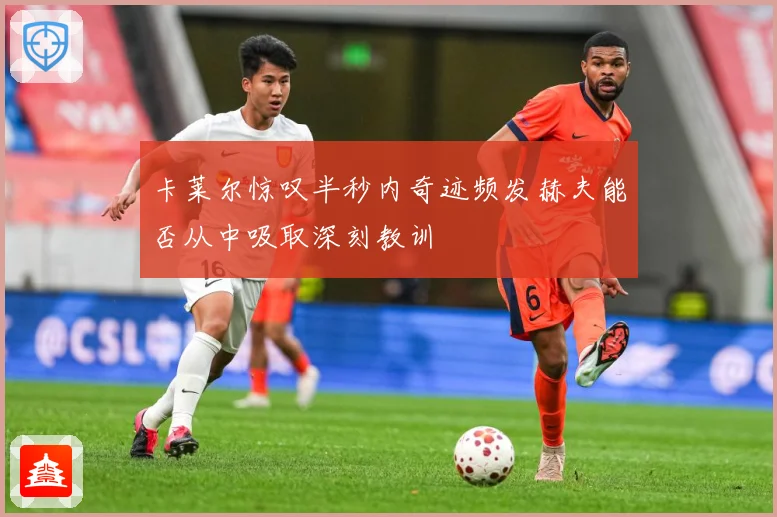 卡莱尔惊叹半秒内奇迹频发赫夫能否从中吸取深刻教训