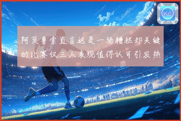 阿莫鲁索直言这是一场糟糕却关键的比赛仅三人表现值得认可引发热议