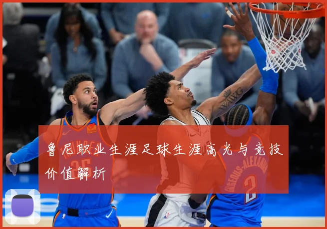 鲁尼职业生涯足球生涯高光与竞技价值解析