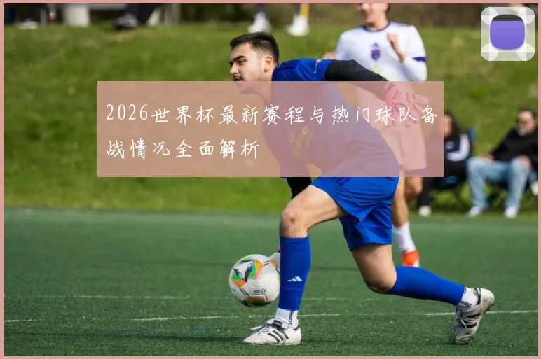 2026世界杯最新赛程与热门球队备战情况全面解析