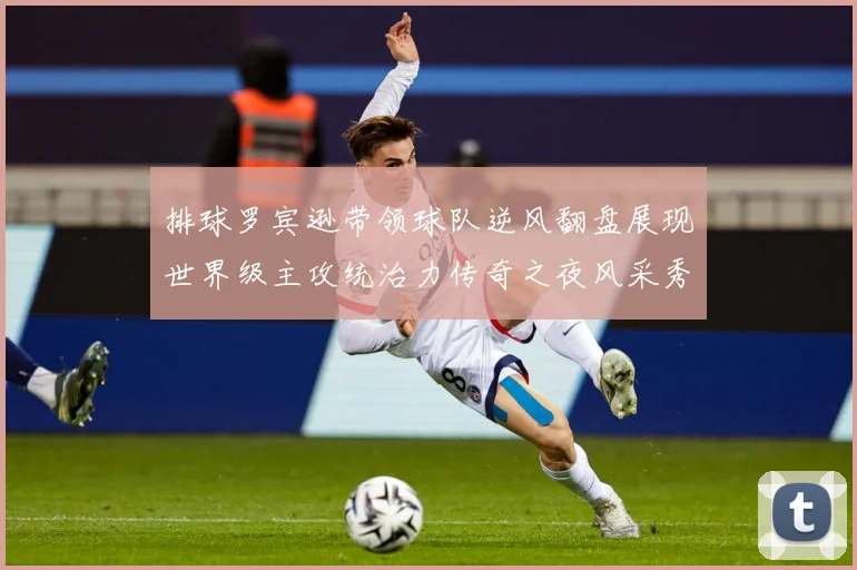 排球罗宾逊带领球队逆风翻盘展现世界级主攻统治力传奇之夜风采秀成长观察