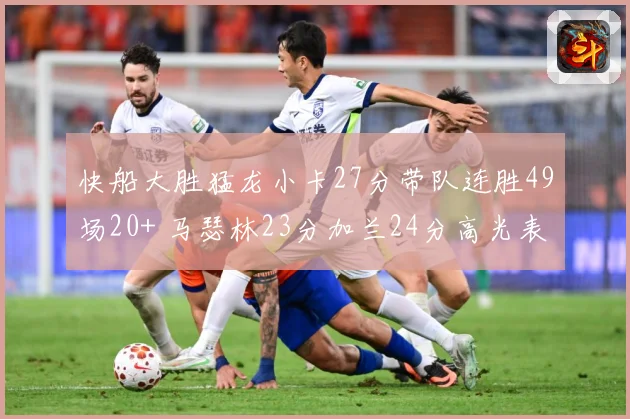 快船大胜猛龙小卡27分带队连胜49场20+ 马瑟林23分加兰24分高光表现