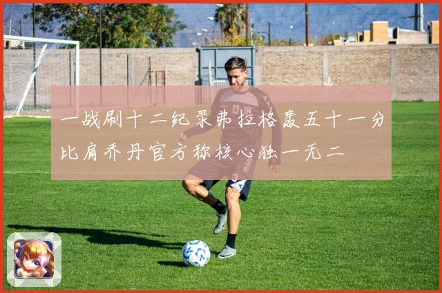一战刷十二纪录弗拉格轰五十一分比肩乔丹官方称核心独一无二