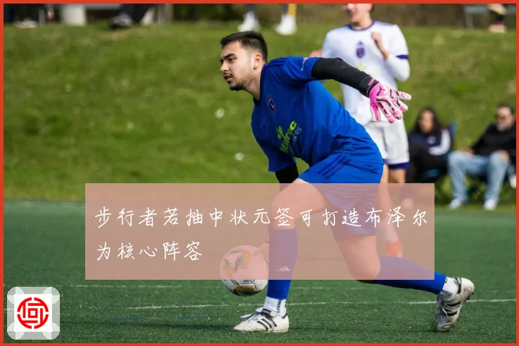 步行者若抽中状元签可打造布泽尔为核心阵容