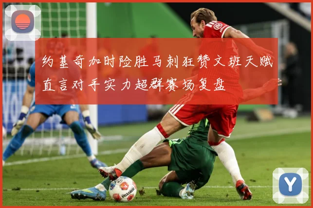 约基奇加时险胜马刺狂赞文班天赋直言对手实力超群赛场复盘