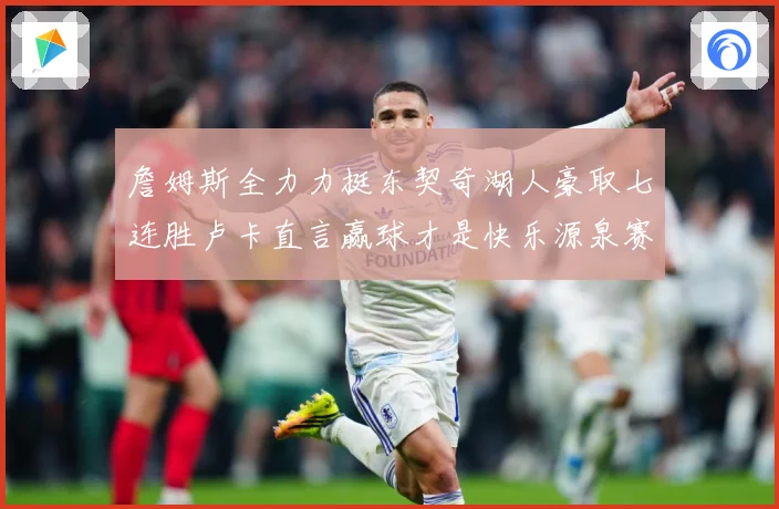 詹姆斯全力力挺东契奇湖人豪取七连胜卢卡直言赢球才是快乐源泉赛场复盘