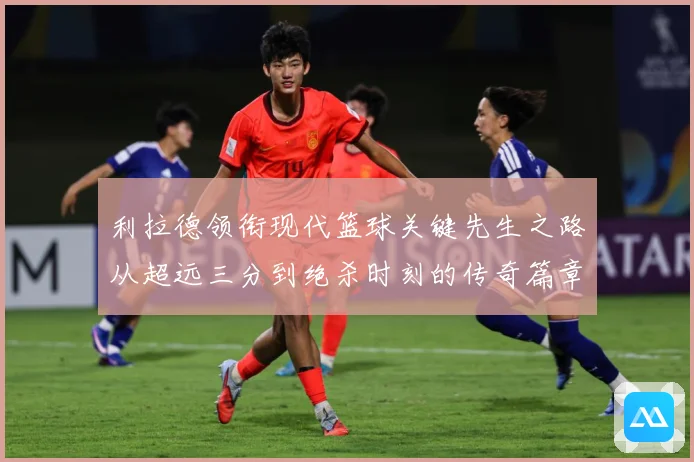 利拉德领衔现代篮球关键先生之路从超远三分到绝杀时刻的传奇篇章