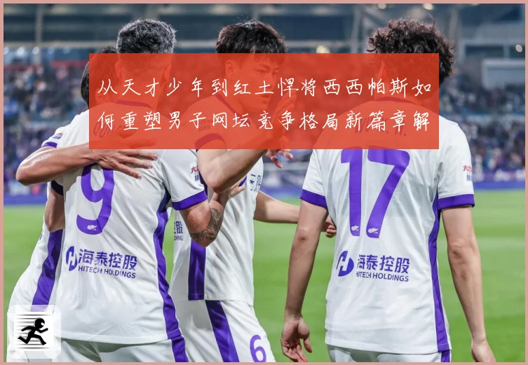 从天才少年到红土悍将西西帕斯如何重塑男子网坛竞争格局新篇章解析