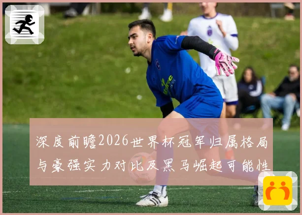 深度前瞻2026世界杯冠军归属格局与豪强实力对比及黑马崛起可能性分析