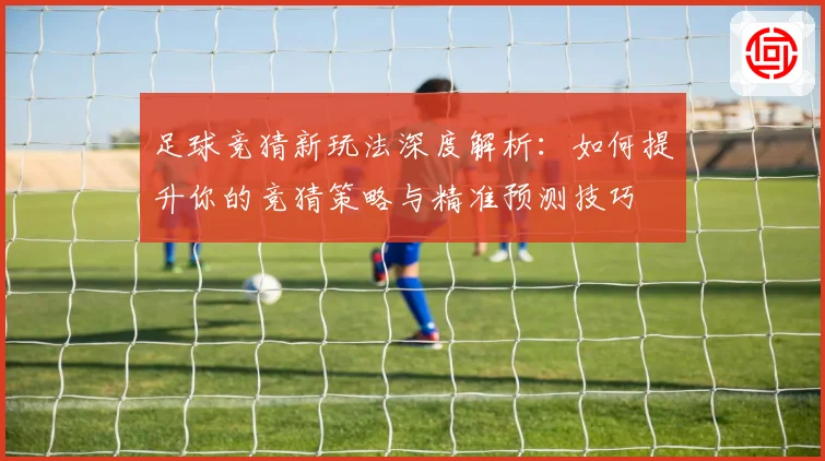 足球竞猜新玩法深度解析：如何提升你的竞猜策略与精准预测技巧